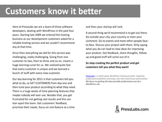 Customers know it better
 Here at PressLabs we are a team of three software        and then your startup will rock.
 developers, dealing with WordPress in the past four
                                                          A second thing we'd recommend is to get out there.
 years. Starting late 2009 we entered the hosting
                                                          Go outside your city, your country or even your
 business as our development customers asked for a
                                                          continent. Go to events and meet other people face-
 reliable hosting service and we couldn't recommend
                                                          to-face. Discuss your project with them. Only saying
 any at that time.
                                                          what you do can lead to new ideas for improving
 Since then everything we did for this service was        your product. Get feedback, share thoughts, follow-
 challenging, really challenging. Going from one          up and good stuff will come out of it.
 customer to two, then to three and so on, meant a
                                                          So stop creating the perfect product and get
 huge learning curve for us. We realized quite fast
                                                          customers tell you what they want!
 that every customer is unique and we learned a
 bunch of stuff with every new customer.
                                                          PressLabs is a white-glove WordPress hosting provider, targeting
 Our key learning for 2011 is that customers tell you     professional publishers and large sites that need heavy optimization.
                                                          We focus on getting the best possible performance out of a
 what to do, so GET CUSTOMERS from day one and            WordPress site.
 then tune your product according to what they need.
 There is a huge waste of time planning features that
 maybe nobody will ever use. Besides that, you get
 frustrated for not getting real results and this can
 tear apart the team. Get customers' feedback,
 prioritize their needs, focus on one feature at a time
 