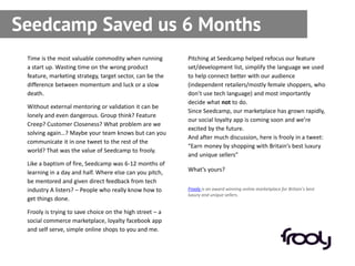 Seedcamp Saved us 6 Months
 Time is the most valuable commodity when running         Pitching at Seedcamp helped refocus our feature
 a start up. Wasting time on the wrong product            set/development list, simplify the language we used
 feature, marketing strategy, target sector, can be the   to help connect better with our audience
 difference between momentum and luck or a slow           (independent retailers/mostly female shoppers, who
 death.                                                   don’t use tech language) and most importantly
                                                          decide what not to do.
 Without external mentoring or validation it can be
                                                          Since Seedcamp, our marketplace has grown rapidly,
 lonely and even dangerous. Group think? Feature
                                                          our social loyalty app is coming soon and we’re
 Creep? Customer Closeness? What problem are we
                                                          excited by the future.
 solving again…? Maybe your team knows but can you
                                                          And after much discussion, here is frooly in a tweet:
 communicate it in one tweet to the rest of the
                                                          “Earn money by shopping with Britain’s best luxury
 world? That was the value of Seedcamp to frooly.
                                                          and unique sellers”
 Like a baptism of fire, Seedcamp was 6-12 months of
 learning in a day and half. Where else can you pitch,    What’s yours?
 be mentored and given direct feedback from tech
 industry A listers? – People who really know how to      Frooly is an award winning online marketplace for Britain’s best
                                                          luxury and unique sellers.
 get things done.

 Frooly is trying to save choice on the high street – a
 social commerce marketplace, loyalty facebook app
 and self serve, simple online shops to you and me.
 