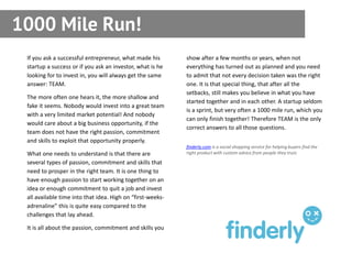 1000 Mile Run!
 If you ask a successful entrepreneur, what made his        show after a few months or years, when not
 startup a success or if you ask an investor, what is he    everything has turned out as planned and you need
 looking for to invest in, you will always get the same     to admit that not every decision taken was the right
 answer: TEAM.                                              one. It is that special thing, that after all the
                                                            setbacks, still makes you believe in what you have
 The more often one hears it, the more shallow and
                                                            started together and in each other. A startup seldom
 fake it seems. Nobody would invest into a great team
                                                            is a sprint, but very often a 1000 mile run, which you
 with a very limited market potential! And nobody
                                                            can only finish together! Therefore TEAM is the only
 would care about a big business opportunity, if the
                                                            correct answers to all those questions.
 team does not have the right passion, commitment
 and skills to exploit that opportunity properly.
                                                            finderly.com is a social shopping service for helping buyers find the
 What one needs to understand is that there are             right product with custom advice from people they trust.

 several types of passion, commitment and skills that
 need to prosper in the right team. It is one thing to
 have enough passion to start working together on an
 idea or enough commitment to quit a job and invest
 all available time into that idea. High on “first-weeks-
 adrenaline” this is quite easy compared to the
 challenges that lay ahead.

 It is all about the passion, commitment and skills you
 