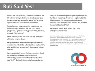 Ruti Said Yes!
 When I was two years old, I spent the summer in the      This past year I had to go through many changes and
 US with my family in Baltimore. Now two-year-olds        hurdles in my startup. There was a big transition to
 the world over are famous for saying “No” at every       MadDate.com. I've encountered many people
 opportunity. And I was certainly no different.           shouting “No” throughout the process. But, as when
                                                          I was a toddler, I said 'Yes'!
 Naturally, when my grandmother tried to stop me
 from climbing a ladder for the "big kids" at the         Because no matter what others say, a true
 playground, I ignored her. My grandmother, horrified,    entrepreneur says 'Yes'!
 shouted: "No! Ruti, no!"
                                                          Ruti Polachek, Named Promising Young Entrepreneur (TheMarker
 I kept climbing all the way up to the top. A 14-year-    Magazine), Chairman & Founder of the Hebrew University
 old had to help me down.                                 entrepreneurship club; Selected in TLV's Seedcamp as Founder and
                                                          CEO of Flakkes; former Lehman Brothers Banker; Equities Trader;
 My grandmother (a child psychologist, by the way)        Secretary General of National Youth Group; Brown University
                                                          Entrepreneurship Program Scholar; Economics Summa Cum Laude BA.
 was convinced that I did not understand English. Why     maddate.com
 else would I have ignored her? I did grow up in Israel
 after all.

 When we got back home, she told my mother about
 my dangerous endeavor in the playground. I
 immediately exclaimed: "Savta said ‘No!’ but Ruti
 said ‘Yes!’". Obviously it was not a language barrier.
 
