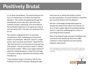 Positively Brutal
 It’s all about the feedback. The easiest thing you can   them lead me to rethink the product and the
 do as an entrepreneur is to think of an idea and         business proposition, the result of which is UserPulse
 develop it. The comfort of progressing through the       aka ‘Live Chat without the Time Wasters’.
 development of your own idea, even with some
                                                          We won a Technology Strategy Board grant to
 customer traction is deceiving. A far more difficult,
                                                          develop the product that reduces the need for an
 but worthwhile experience is to expose your idea to
                                                          army of sales support agents by qualifying website
 a brutal reality check. That was mini-seedcamp 2011
                                                          visitors in real-time, enabling agents to focus on
 for me.
                                                          converting the best prospects.
 The mentors, ranging from VC’s, to successful
                                                          Now I’m working through one type of feedback even
 entrepreneurs, from marketing gurus to business
                                                          more brutal than Seedcamp; that of our 4000
 leaders all contributed. “We won’t invest in a single
                                                          customers as they respond to our lean startup
 person, don’t you have any friends?” stated the VCs.
                                                          validation experiments
 “We tried live chat in our business but all we got was
 time-wasters - how do you know it works?” claimed
                                                          With a background in Computer Science, and an M.B.A., Adi spent
 the business leaders. “Who is your target audience?”     many years building great software and successfully engaging with
 asked the marketing experts as they fired a barrage      customers.
 of questions trying to understand the product and its
 intended use.

 Those questions rang in my head as I left the UCL
 building at the end of a long day. Working through
 