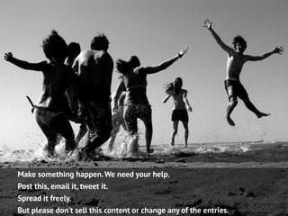 Make something happen. We need your help.
Post this, email it, tweet it.
Spread it freely.
But please don’t sell this content or change any of the entries.
 