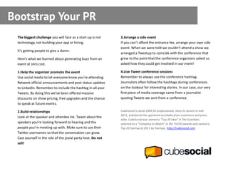 Bootstrap Your PR
 The biggest challenge you will face as a start-up is not     3.Arrange a side event
 technology, not building your app or hiring.                 If you can’t afford the entrance fee, arrange your own side
                                                              event. When we were told we couldn’t attend a show we
 It’s getting people to give a damn.
                                                              arranged a Tweetup to coincide with the conference that
 Here’s what we learned about generating buzz from an         grew to the point that the conference organizers asked us
 event at zero cost.                                          asked how they could get involved in our event!

 1.Help the organizer promote the event                       4.Live Tweet conference sessions
 Use social media to let everyone know you’re attending.      Remember to always use the conference hashtag.
 Retweet official announcements and post status updates       Journalists often follow the hashtags during conferences
 to LinkedIn. Remember to include the hashtag in all your     on the lookout for interesting stories. In our case, our very
 Tweets. By doing this we’ve been offered massive             first piece of media coverage came from a journalist
 discounts on show pricing, free upgrades and the chance      quoting Tweets we sent from a conference.
 to speak at future events.

 2.Build relationships                                        CubeSocial is social CRM for professionals. Since its launch in mid-
                                                              2011, CubeSocial has garnered accolades from customers and press
 Look at the speaker and attendee list. Tweet about the
                                                              alike. CubeSocial was named a “Top 20 Idea” in The Guardian,
 speakers you’re looking forward to hearing and the           selected as a “Company to Watch” in the TV250 awards and named a
 people you’re meeting up with. Make sure to use their        Top 20 Startup of 2011 by Startups. http://cubesocial.com
 Twitter usernames so that the conversation can grow.
 Cast yourself in the role of the jovial party host. Do not
 sell!
 