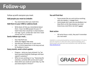 Follow-up
 Follow-up with everyone you meet.                          You will find that
 Add people you meet to Linkedin                                    –     Some people like you and continue working
                                                                          with you weekly => engage them
      –   You never know when you need intro                        –     Some people don’t give you any feedback, but
 Add them to your CRM or address book                                     keep them on the loop anyway, you never
                                                                          know if you need them, but don’t spam!
      –   Write down all that you remembered about
          them. I have met 800 people this year. If I
          hadn’t done this I would be in a bad situation    Next action
      –   Use tags. E.g VC, London (for next time I need
          money and I’m in London!)                                 –     GO write those e-mails, they won’t remember
 Send a follow-up e-mail…                                                 you next week

      –   Say a big thank you                               GrabCAD is a community founded by mechanical engineers. It is also a
      –   State your biggest take-away                      place for engineers to share their talent, expand knowledge, find a
      –   Say what you will work on in next month           dream project and work with tools and features that make life better.
      –   Ask – is it ok to keep them in the loop and ask   http://grabcad.com
          for feedback in future
 Every month, send a short update
      –   Progress – what you have achieved. E.g “we
          have launched GrabCAD Challenges and have
          signed 5 customers”
      –   What are you working on. E.g. “Improving the
          retention, currently 10% survive and it sucks”
      –   State where you could use some help. E.g “Do
          you know anyone in Ferrari?”
 