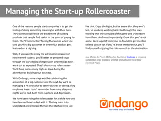 Managing the Start-up Rollercoaster
 One of the reasons people start companies is to get the       like that. Enjoy the highs, but be aware that they won’t
 feeling of doing something meaningful with their lives.       last, so you keep working hard. Go through the lows
 They want to experience the excitement of building            thinking that they are part of the game and try to learn
 products that people find useful to the point of paying for   from them. And most importantly: Know that you’re not
 them. The “I’m invincible” feeling that comes when you        alone. Seek support from your co-founders, get mentors
 land your first big customer or when your product gets        to lend you an ear. If you’re a true entrepreneur, you’ll
 featured on a big blog.                                       find yourself enjoying the ride as much as the destination.

 Well, if you want to enjoy the adrenalinic pleasure of
 hard-earned success, you’d better be prepared to go           José Matías del Pino is CEO and co-founder of Ondango, a shopping
                                                               system that helps brands to sell their products directly on their
 through the dark deeps of depression when things don’t        Facebook Pages.
 work out as expected. That’s the startup rollercoaster:
 You’ll have just as many highs as lows during the
 adventure of building your business.

 With Ondango, some days we’d be celebrating the
 acquisition of a big customer and the next day we’d be
 managing a PR-crisis due to server crashes or seeing a key
 employee leave. I can’t remember how many sleepless
 nights we’ve had, both from euphoria and depression.

 We have been riding the rollercoaster for a while now and
 have learned how to deal with it. The key point is to
 understand and embrace the fact that startup life is just
 