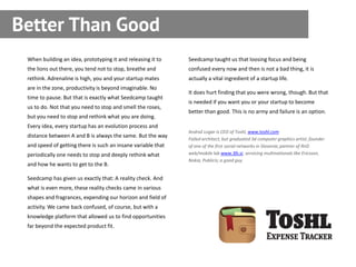 Better Than Good
 When building an idea, prototyping it and releasing it to    Seedcamp taught us that loosing focus and being
 the lions out there, you tend not to stop, breathe and       confused every now and then is not a bad thing, it is
 rethink. Adrenaline is high, you and your startup mates      actually a vital ingredient of a startup life.
 are in the zone, productivity is beyond imaginable. No
                                                              It does hurt finding that you were wrong, though. But that
 time to pause. But that is exactly what Seedcamp taught
                                                              is needed if you want you or your startup to become
 us to do. Not that you need to stop and smell the roses,
                                                              better than good. This is no army and failure is an option.
 but you need to stop and rethink what you are doing.
 Every idea, every startup has an evolution process and
                                                              Andraž Logar is CEO of Toshl, www.toshl.com
 distance between A and B is always the same. But the way
                                                              Failed architect, but graduated 3d computer graphics artist; founder
 and speed of getting there is such an insane variable that   of one of the first social networks in Slovenia; partner of RnD
 periodically one needs to stop and deeply rethink what       web/mobile lab www.3fs.si, servicing multinationals like Ericsson,
                                                              Nokia, Publicis; a good guy.
 and how he wants to get to the B.

 Seedcamp has given us exactly that: A reality check. And
 what is even more, these reality checks came in various
 shapes and fragrances, expending our horizon and field of
 activity. We came back confused, of course, but with a
 knowledge platform that allowed us to find opportunities
 far beyond the expected product fit.
 