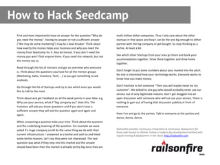 How to Hack Seedcamp
 First and most importantly have an answer for the question “Why do       multi million dollar companies. Thus I only care about the other
 you need the money”. Having no answer or not a sufficient answer         startups in that space and how I can be the one big enough to either
 (“We may do some marketing”) may be a deal breaker. Think about          partner with the big company or get bought. So stop thinking as a
 how exactly the money helps your business and why you need the           techie. At least a bit.
 money from Seedcamp for it. Also be honest. If you don’t need the
 money you won’t fool anyone there. If you need the network, but not      See which other Startups from your area go there and book your
 the money say so.                                                        accommodation together. Drive there together and drive home
                                                                          together.
 Read through the list of mentors and get an overview who everyone
 is. Think about the questions you have for all the mentor groups         Don’t forget to put some numbers about your market into the pitch.
 (Marketing, Sales, Investors, Tech, …) so you got something to ask       No one is interested how your technology works. Everyone wants to
 anybody.                                                                 know how you make money.

 Go through the list of Startups and try to see which ones you would      Don’t hesitate to tell someone “Then you will maybe never be my
 like to talk to the most.                                                customer”. We talked to one guy who would probably never use our
                                                                          service out of very legitimate reasons. Don’t get dragged into an
 Think about and get Feedback on all the weak points in your Idea. e.g.   open discussion with someone who will not use your service. There is
 Why use your service, what if “big company xyc” does this. The           nothing to gain out of having that discussion publicly in front of
 Investors will ask you those questions and if you don’t have a           everyone.
 sufficient answer they will ask the question again and again and
 again.                                                                   Have Fun and go to the parties. Talk to everyone at the parties and
                                                                          dance, dance, dance.
 When answering a question take your time. Think about the question
 and the underlying meaning of the question. For example we were
 asked if a huge company could do the same thing we do with their         Railsonfire provides Continuous Integration & Continuous Deployment for
                                                                          Ruby code hosted on GitHub. Follow a modern day development method with
 current infrastructure. I answered as a techie and said no and listed    regular testing & deployment in the cloud. http://railsonfire.com
 some techie reasons. Let’s say they were not impressed. The real
 question was what if they step into this market and the answer
 should have been then the market is already pretty big since they are
 
