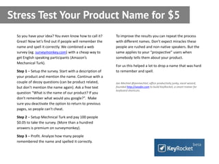 Stress Test Your Product Name for $5
 So you have your idea? You even know how to call it?     To improve the results you can repeat the process
 Great! Now let’s find out if people will remember the    with different names. Don’t expect miracles these
 name and spell it correctly. We combined a web           people are rushed and non-native speakers. But the
 survey (eg. surveymonkey.com) with a cheap way to        same applies to your “prospective” users when
 get English speaking participants (Amazon’s              somebody tells them about your product.
 Mechanical Turk).
                                                          For us this helped a lot to drop a name that was hard
 Step 1 – Setup the survey. Start with a description of   to remember and spell.
 your product and mention the name. Continue with a
 couple of decoy questions (can be product related,       Jan Mechtel @janmechtel, office productivity junky, excel wizard,
 but don’t mention the name again). Ask a free text       founded http://veodin.com to build KeyRocket, a smart trainer for
                                                          keyboard shortcuts.
 question “What is the name of our product? If you
 don’t remember what would you google?”. Make
 sure you deactivate the option to return to previous
 pages, so people can’t cheat.

 Step 2 – Setup Mechnical Turk and pay 100 people
 $0.05 to take the survey. (More than a hundred
 answers is premium on surveymonkey).

 Step 3 – Profit. Analyze how many people
 remembered the name and spelled it correctly.
 
