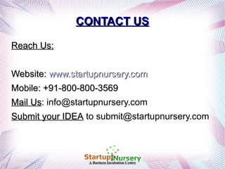 CONTACT US
Reach Us:
Website: www.startupnursery.com
Mobile: +91-800-800-3569
Mail Us: info@startupnursery.com
Us
Submit your IDEA to submit@startupnursery.com

A Business Incubation Centre

 