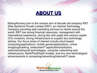ABOUT US
StartupNursery.com is the venture arm of decade old company RST
Web Solutions Private Limited (RST), an Internet Technology
Company providing web marketing services to clients around the
world. RST has strong financial resources, management with
international experience, strong ties with angel and venture capital
(VC) investors, strong infrastructure to support any technology
startup. Our focus areas of interest include cloud based
computing/applications, mobile games/applications, online
shopping/booking, enterprise/IT applications/solutions,
web/internet/social technologies, computer networking and
infrastructure, SasS/PasS/IasS models, and any new technological
advancements in computing/networking/internet/IT areas

A Business Incubation Centre

 
