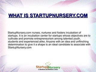 WHAT IS STARTUPNURSERY.COM

StartupNursery.com nurses, nurtures and fosters incubation of
startups. It is an incubation center for startups whose objectives are to
cultivate and promote entrepreneurism among talented youth,
students and experienced alike. Anyone with an idea and unflinching
determination to give it a shape is an ideal candidate to associate with
StartupNursery.com

A Business Incubation Centre

 