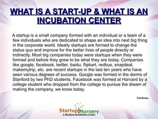 WHAT IS A START-UP & WHAT IS AN
INCUBATION CENTER
A startup is a small company formed with an individual or a team of a
few individuals who are dedicated to shape an idea into next big thing
in the corporate world. Ideally startups are formed to change the
status quo and improve for the better lives of people directly or
indirectly. Most big companies today were startups when they were
formed and before they grew to be what they are today. Companies
like google, facebook, twitter, baidu, flipkart, redbus, snapdeal,
makemytrip, etc. are recent startups in the last ten years who have
seen various degrees of success. Google was formed in the dorms of
Stanford by two PhD students. Facebook was formed at Harvard by a
college student who dropped from the college to pursue the dream of
making the company, we know today.
Continue..

A Business Incubation Centre

 