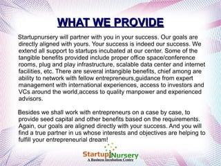 WHAT WE PROVIDE
Startupnursery will partner with you in your success. Our goals are
directly aligned with yours. Your success is indeed our success. We
extend all support to startups incubated at our center. Some of the
tangible benefits provided include proper office space/conference
rooms, plug and play infrastructure, scalable data center and internet
facilities, etc. There are several intangible benefits, chief among are
ability to network with fellow entrepreneurs,guidance from expert
management with international experiences, access to investors and
VCs around the world,access to quality manpower and experienced
advisors.
Besides we shall work with entrepreneurs on a case by case, to
provide seed capital and other benefits based on the requirements.
Again, our goals are aligned directly with your success. And you will
find a true partner in us whose interests and objectives are helping to
fulfill your entrepreneurial dream!
A Business Incubation Centre

 