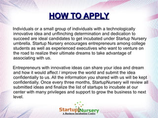 HOW TO APPLY
Individuals or a small group of individuals with a technologically
innovative idea and unflinching determination and dedication to
succeed are ideal candidates to get incubated under Startup Nursery
umbrella. Startup Nursery encourages entrepreneurs among college
students as well as experienced executives who want to venture on
the road to realize their ultimate dreams to take advantage of
associating with us.
Entrepreneurs with innovative ideas can share your idea and dream
and how it would affect / improve the world and submit the idea
confidentially to us. All the information you shared with us will be kept
confidentially. Once every three months, StartupNursery will review all
submitted ideas and finalize the list of startups to incubate at our
center with many privileges and support to grow the business to next
level.

A Business Incubation Centre

 