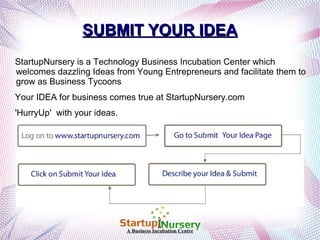 SUBMIT YOUR IDEA
StartupNursery is a Technology Business Incubation Center which
welcomes dazzling Ideas from Young Entrepreneurs and facilitate them to
grow as Business Tycoons
Your IDEA for business comes true at StartupNursery.com
'HurryUp' with your ideas.

A Business Incubation Centre

 