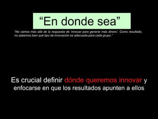 “En donde sea” 
“No vamos más allá de la respuesta de ‘innovar para generar más dinero’. Como resultado, 
no sabemos bien qué tipo de innovación es adecuada para cada grupo.” 
Es crucial definir dónde queremos innovar y 
enfocarse en que los resultados apunten a ellos 
 
