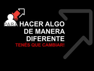 PARA HACER ALGO 
DE MANERA 
DIFERENTE 
TENÉS QUE CAMBIAR! 
 