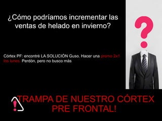 ¿Cómo podríamos incrementar las 
ventas de helado en invierno? 
Córtex PF: encontré LA SOLUCIÓN Guso. Hacer una promo 2x1 
los lunes. Perdón, pero no busco más 
¡TRAMPA DE NUESTRO CÓRTEX 
PRE FRONTAL! 
 