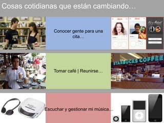 Cosas cotidianas que están cambiando… 
Conocer gente para una 
cita… 
Tomar café | Reunirse… 
Escuchar y gestionar mi música… 
 