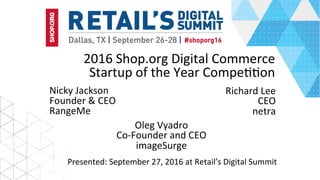 2016	Shop.org	Digital	Commerce	
Startup	of	the	Year	Compe99on	
Nicky	Jackson	
Founder	&	CEO	
RangeMe	
Presented:	September	27,	2016	at	Retail’s	Digital	Summit	
Richard	Lee	
CEO	
netra	
Oleg	Vyadro	
Co-Founder	and	CEO	
imageSurge	
 