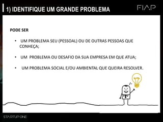 1) IDENTIFIQUE UM GRANDE PROBLEMA
PODE SER
• UM PROBLEMA SEU (PESSOAL) OU DE OUTRAS PESSOAS QUE
CONHEÇA;
• UM PROBLEMA OU DESAFIO DA SUA EMPRESA EM QUE ATUA;
• UM PROBLEMA SOCIAL E/OU AMBIENTAL QUE QUEIRA RESOLVER.
 