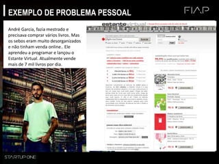 EXEMPLO DE PROBLEMA PESSOAL
André Garcia, fazia mestrado e
precisava comprar vários livros. Mas
os sebos eram muito desorganizados
e não tinham venda online.. Ele
aprendeu a programar e lançou o
Estante Virtual. Atualmente vende
mais de 7 mil livros por dia.
 