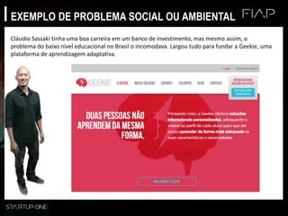 EXEMPLO DE PROBLEMA SOCIAL OU AMBIENTAL
Cláudio Sassaki tinha uma boa carreira em um banco de investimento, mas mesmo assim, o
problema do baixo nível educacional no Brasil o incomodava. Largou tudo para fundar a Geekie, uma
plataforma de aprendizagem adaptativa.
 