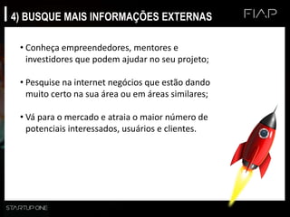 4) BUSQUE MAIS INFORMAÇÕES EXTERNAS
• Conheça empreendedores, mentores e
investidores que podem ajudar no seu projeto;
• Pesquise na internet negócios que estão dando
muito certo na sua área ou em áreas similares;
• Vá para o mercado e atraia o maior número de
potenciais interessados, usuários e clientes.
 