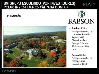 UM GRUPO ESCOLHIDO (POR INVESTIDORES)
PELOS INVESTIDORES VAI PARA BOSTON
PREMIAÇÃO
• Ranked #1 for
Entrepreneurship by
U.S.News & World
Report 2013
“America's Best
Colleges" for the
17th consecutive
time
• Ranked #1 for
Entrepreneurship by
Entrepreneur
magazine 2013
 