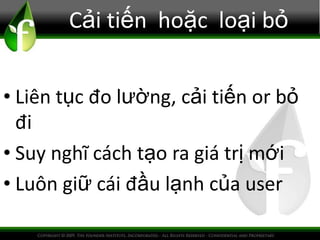 Cải tiến hoặc loại bỏ
• Liên tục đo lường, cải tiến or bỏ
đi
• Suy nghĩ cách tạo ra giá trị mới
• Luôn giữ cái đầu lạnh của user
 