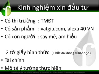 Kinh nghiệm xin đầu tư
• Có thị trường : TMĐT
• Có sản phẩm : vatgia.com, alexa 40 VN
• Có con người : say mê, am hiểu
2 tờ giấy hình thức ( Chắc đã không được đọc )
• Tài chính
• Mô tả ý tưởng thực hiện
 