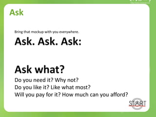 Ask
Bring that mockup with you everywhere.
Ask. Ask. Ask:
Ask what?
Do you need it? Why not?
Do you like it? Like what most?
Will you pay for it? How much can you afford?
 
