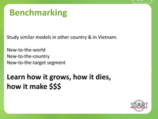 Benchmarking
Study similar models in other country & in Vietnam.
New-to-the-world
New-to-the-country
New-to-the-target segment
Learn how it grows, how it dies,
how it make $$$
 