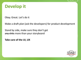 Develop it
Okay. Great. Let’s do it
Make a draft plan (ask the developers) for product development
Stand by side, make sure they don’t get
any shits more than your storyboard
Take care of the UI, UX
 