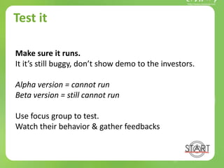 Test it
Make sure it runs.
It it’s still buggy, don’t show demo to the investors.
Alpha version = cannot run
Beta version = still cannot run
Use focus group to test.
Watch their behavior & gather feedbacks
 