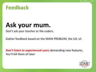 Feedback
Ask your mum.
Don’t ask your teacher or the coders.
Gather feedback based on the MAIN PROBLEM, the UX, UI.
Don’t listen to experienced users demanding new features.
You’ll kill them all later
 