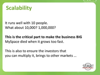 Scalability
It runs well with 10 people.
What about 10,000? 1,000,000?
This is the critical part to make the business BIG
MySpace died when it grows too fast.
This is also to ensure the investors that
you can multiply it, brings to other markets …
 