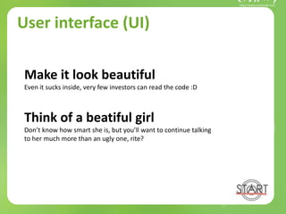 User interface (UI)
Make it look beautiful
Even it sucks inside, very few investors can read the code :D
Think of a beatiful girl
Don’t know how smart she is, but you’ll want to continue talking
to her much more than an ugly one, rite?
 