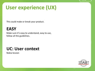 User experience (UX)
This could make or break your product.
EASY
Make sure it’s easy to understand, easy to use,
follow all the guidelines.
UC: User context
Nokia lession
 