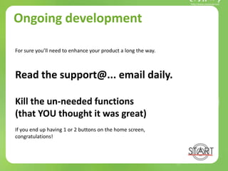 Ongoing development
For sure you’ll need to enhance your product a long the way.
Read the support@... email daily.
Kill the un-needed functions
(that YOU thought it was great)
If you end up having 1 or 2 buttons on the home screen,
congratulations!
 