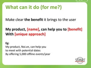 What can it do (for me?)
Make clear the benefit it brings to the user
My product, [name], can help you to [benefit]
With [unique approach]
Eg:
My product, Noi.vn, can help you
to meet with potential dates
By offering 5,000 offline events/year
 