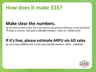 How does it make $$$?
Make clear the numbers.
Eg: the basic service is free, but if you want to use premium features, it cost $1/month
 Show to investor: 10% paid of 500,000 members = 50K x $1 =$50K/month
If it’s free, please estimate ARPU via AD sales
Eg: we’ll make 500M/month via ADs with 500,000 members. ARPU = 1,000VND
 