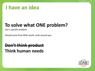 I have an idea
To solve what ONE problem?
Just 1 specific problem.
Should come from REAL world. Look around you.
Don’t think product
Think human needs
 