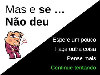 Mas e se …
Não deu
       Espere um pouco
        Faça outra coisa
             Pense mais
       Continue tentando
 
