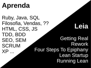 Aprenda
Ruby, Java, SQL
Filosofia, Vendas, ??
HTML, CSS, JS                   Leia
TDD, BDD
SEO, SEM                  Getting Real
SCRUM                          Rework
XP ...         Four Steps To Epiphany
                         Lean Startup
                        Running Lean
 