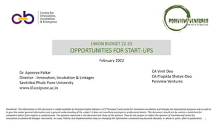 1
UNION BUDGET 22-23
OPPORTUNITIES FOR START-UPS
Disclaimer: The information in this document is made available by Posiview Capital Advisors LLP (“Posiview”) and centre for innovation,incubation and linkages for educational purposes only as well as
to give the reader general information and a general understanding of the subject. It does not constitute any legal or professional advice. This document should not be used as a substitute for
competent advice from experts or professionals. The opinions expressed in the document are those of the authors. They do not purport to reflect the opinions of Posiview and centre for
innovation,incubation & linkages necessarily. As Laws, Policies and Implementation keep on changing the information contained may become obsolete, in whole or parts, after its publication.
February 2022
CA Vinit Deo
CA Prajakta Shetye-Deo
Posiview Ventures
Dr. Apoorva Palkar
Director - Innovation, Incubation & Linkages
Savitribai Phule Pune University
www.iil.unipune.ac.in
 