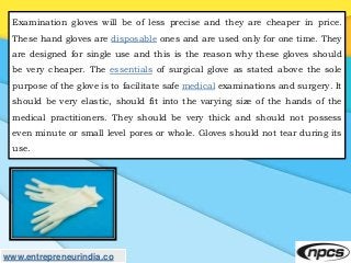 Examination gloves will be of less precise and they are cheaper in price.
These hand gloves are disposable ones and are us...