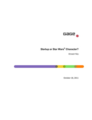 421005074930<br />Startup or Star Wars® Character?<br />Answer Key<br /> DATE  quot;
MMMM d, yyyyquot;
 October 18, 2011<br />To discuss your next marketing initiative, please contact:<br />Chris McLarenDirector - Emerging Media763-595-3855chris_mclaren@gage.com@cmclaren1<br />Contents TOC  quot;
1-3quot;
    Wooga PAGEREF _Toc306723279  3Yowza PAGEREF _Toc306723280  4Badoo PAGEREF _Toc306723281  5Ponda PAGEREF _Toc306723282  6Jango PAGEREF _Toc306723283  7Doostang PAGEREF _Toc306723284  8Yokto PAGEREF _Toc306723285  9Mowser PAGEREF _Toc306723286  10Alterian SM2 PAGEREF _Toc306723287  11Ontolo PAGEREF _Toc306723288  12<br />Wooga<br />Startup<br />Star Wars character<br />Both<br />Neither<br />Answer: A) Startup<br />Founded in 2009, Wooga is the leading European social games developer and the world’s 8th largest by monthly active users. Based in Berlin, Wooga develops games mostly for Facebook.<br />Source: http://www.wooga.com/about/<br />Yowza<br />Startup<br />Star Wars character<br />Both<br />Neither<br />AND<br />Answer: C) Both(!)<br />Yowza is a mobile app to save consumers money and stimulate retail businesses.  <br />Yowza is also a Yuzzum only seen in Star Wars Episode VI: Return of the Jedi.  He is a member of the Max Rebo Band.<br />Sources:<br />http://www.getyowza.com/<br />http://starwars.wikia.com/wiki/Joh_Yowza<br />Badoo<br />Startup<br />Star Wars character<br />Both<br />Neither<br />Answer: A) Startup<br />Badoo is a dynamic multi-lingual social networking site with innovative photo and video features that allows its users worldwide to gain an instant mass audience and interact both locally and globally. <br />Source: http://www.cloudsurfing.com/site/2559-Badoo/summary/<br />Ponda<br />Startup<br />Star Wars character<br />Both<br />Neither<br />Answer: B) Star Wars character<br />Ponda Baba, also known by the alias quot;
Sawkeequot;
 was an Aqualish pirate and the partner of Doctor Cornelius Evazan. He fulfilled the Aqualish stereotype of being an ill-tempered thug.<br />Source: http://starwars.wikia.com/wiki/Ponda_Baba<br />Jango<br />A.Startup<br />B.Star Wars character<br />C.Both<br />D.Neither<br /> <br />Answer: C) Both<br />Jango internet radio is an easy, legal way to play music for free. Jango's internet radio lets users listen to free music and make online radio stations.<br />Jango (Fett) is also a Star Wars character. He first appeared as one of the main antagonists in Star Wars Episode II: Attack of the Clones. Jango Fett serves as the genetic template for the Clone Army of the Republic, and subsequently some of the Imperial Stormtroopers of the Galactic Empire. Jango Fett and the clone army he spawns are ultimately a tool used by Chancellor Palpatine to destroy the Jedi Order and gain emergency powers over the Republic in his bid for galactic conquest.<br />Source:<br />,[object Object]