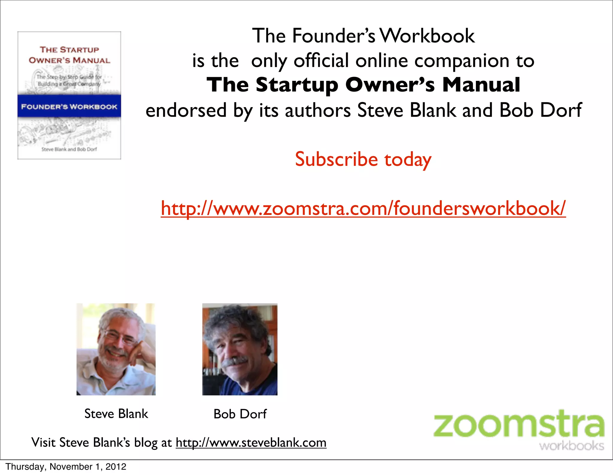 The Founder’s Workbook
                                 is the only ofﬁcial online companion to
                                   The Startup Owner’s Manual
                             endorsed by its authors Steve Blank and Bob Dorf

                                                    Subscribe today

                               http://www.zoomstra.com/foundersworkbook/




                 Steve Blank         Bob Dorf

     Visit Steve Blank’s blog at http://www.steveblank.com
Thursday, November 1, 2012
 