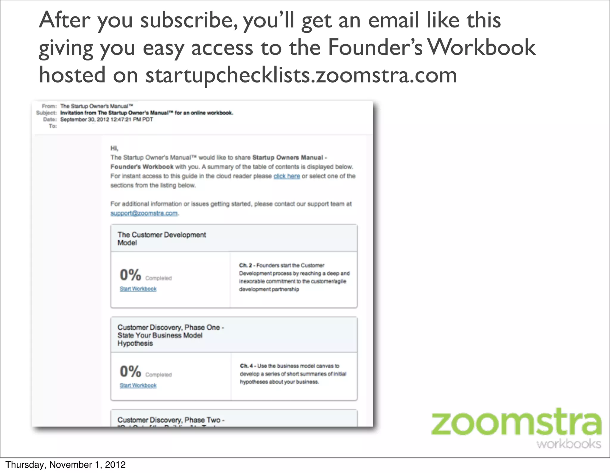 After you subscribe, you’ll get an email like this
       giving you easy access to the Founder’s Workbook
       hosted on startupchecklists.zoomstra.com




Thursday, November 1, 2012
 